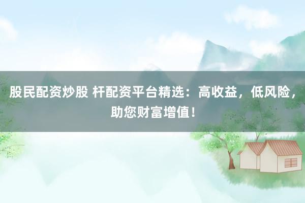 股民配资炒股 杆配资平台精选：高收益，低风险，助您财富增值！