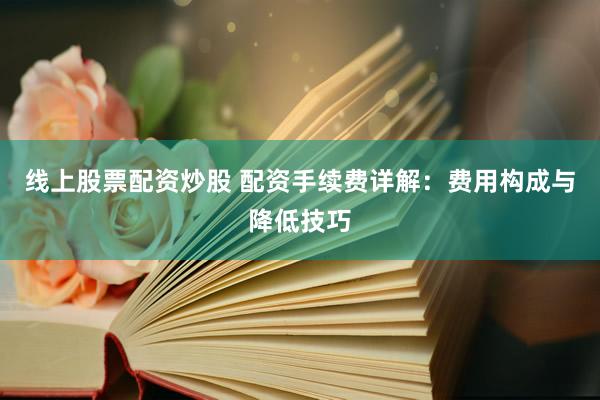 线上股票配资炒股 配资手续费详解：费用构成与降低技巧