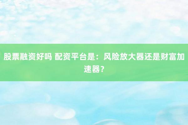 股票融资好吗 配资平台是：风险放大器还是财富加速器？