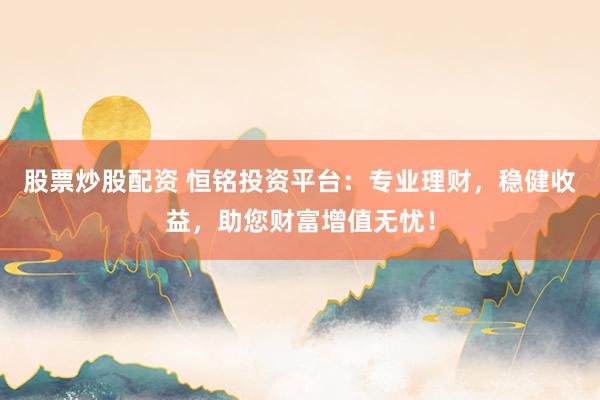 股票炒股配资 恒铭投资平台：专业理财，稳健收益，助您财富增值无忧！