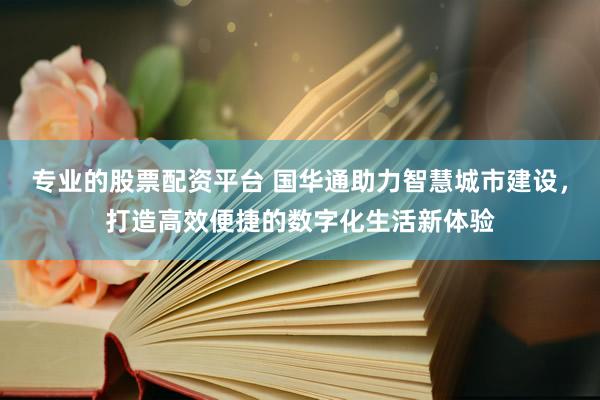 专业的股票配资平台 国华通助力智慧城市建设，打造高效便捷的数字化生活新体验