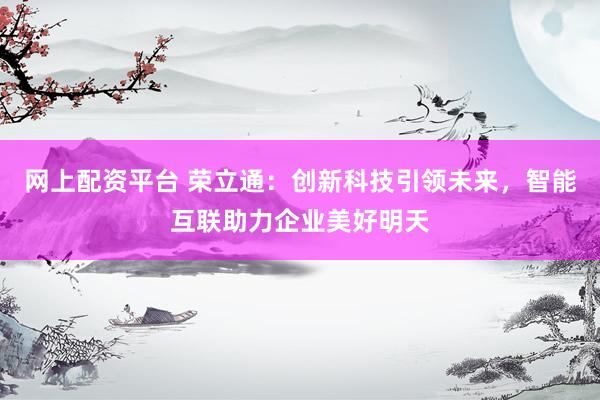 网上配资平台 荣立通：创新科技引领未来，智能互联助力企业美好明天