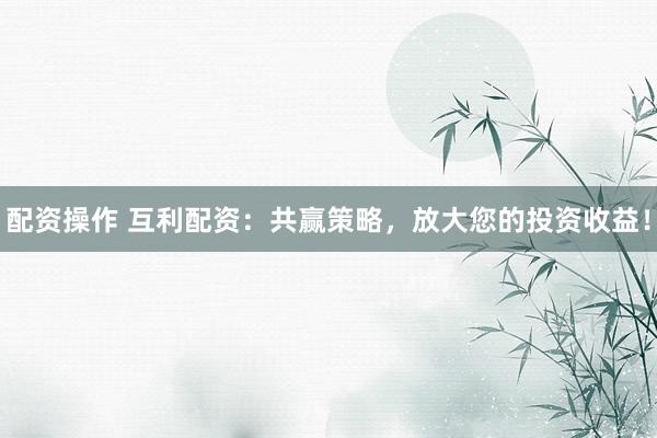 配资操作 互利配资：共赢策略，放大您的投资收益！