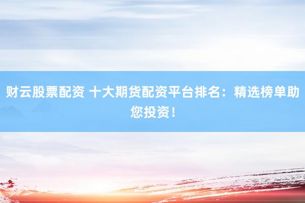 财云股票配资 十大期货配资平台排名：精选榜单助您投资！