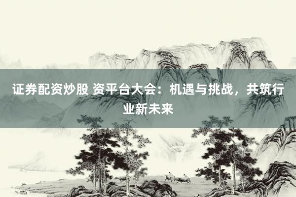 证券配资炒股 资平台大会：机遇与挑战，共筑行业新未来