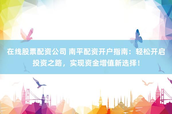 在线股票配资公司 南平配资开户指南：轻松开启投资之路，实现资金增值新选择！
