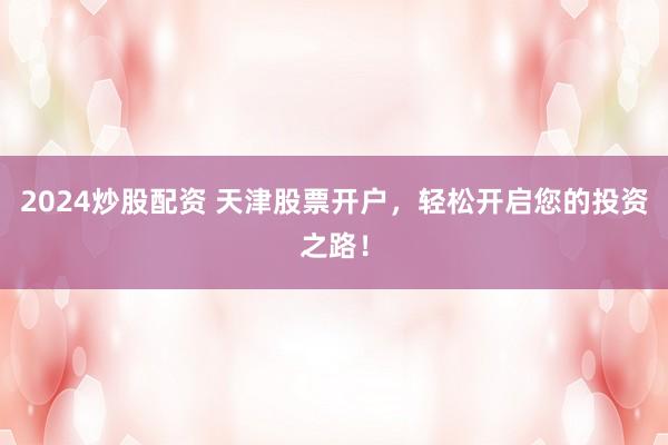 2024炒股配资 天津股票开户，轻松开启您的投资之路！