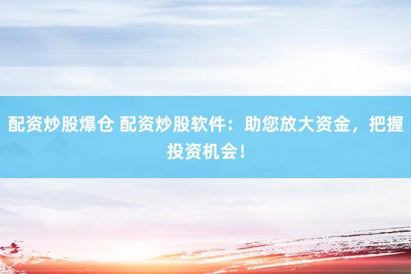 配资炒股爆仓 配资炒股软件：助您放大资金，把握投资机会！