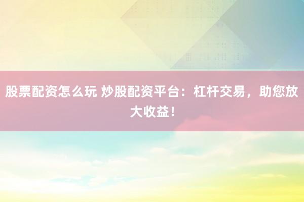 股票配资怎么玩 炒股配资平台：杠杆交易，助您放大收益！
