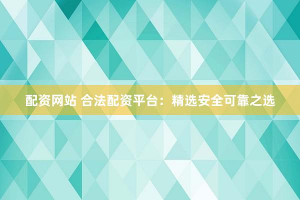 配资网站 合法配资平台：精选安全可靠之选