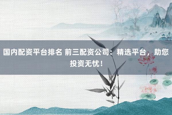 国内配资平台排名 前三配资公司：精选平台，助您投资无忧！
