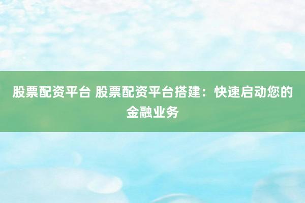 股票配资平台 股票配资平台搭建：快速启动您的金融业务