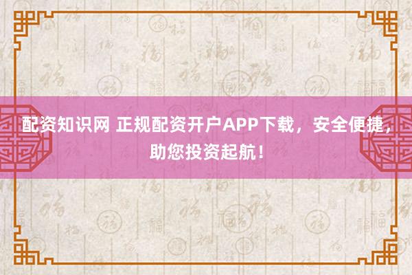 配资知识网 正规配资开户APP下载，安全便捷，助您投资起航！