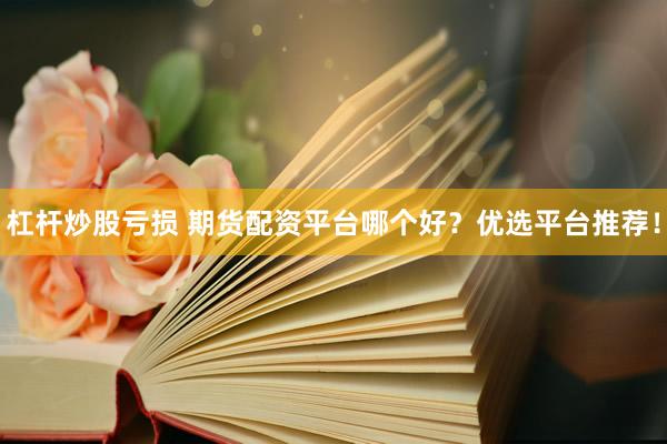 杠杆炒股亏损 期货配资平台哪个好？优选平台推荐！