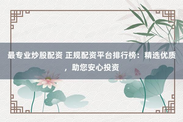 最专业炒股配资 正规配资平台排行榜：精选优质，助您安心投资