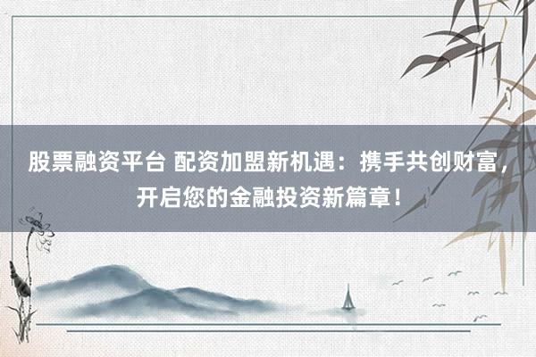 股票融资平台 配资加盟新机遇：携手共创财富，开启您的金融投资新篇章！