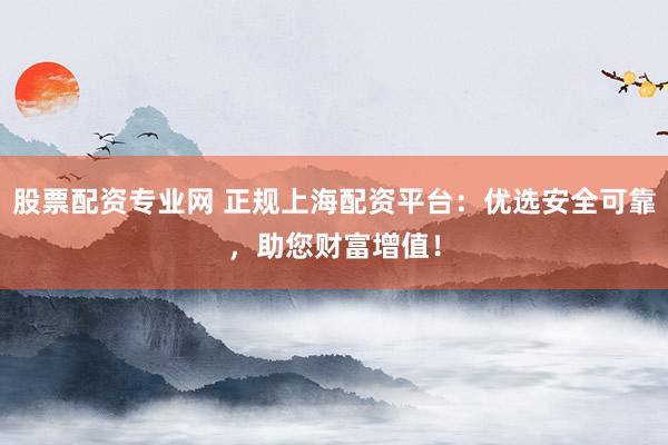 股票配资专业网 正规上海配资平台：优选安全可靠，助您财富增值！