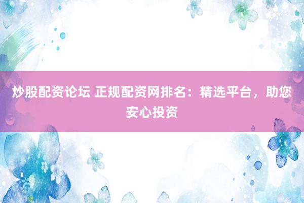 炒股配资论坛 正规配资网排名：精选平台，助您安心投资
