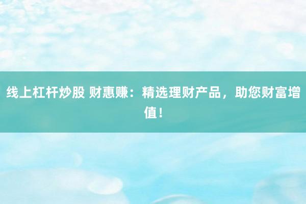 线上杠杆炒股 财惠赚：精选理财产品，助您财富增值！