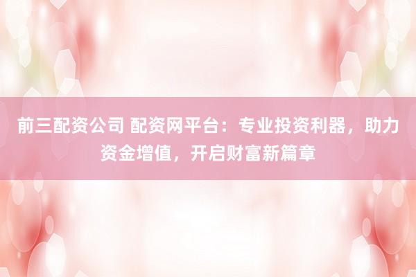 前三配资公司 配资网平台：专业投资利器，助力资金增值，开启财富新篇章