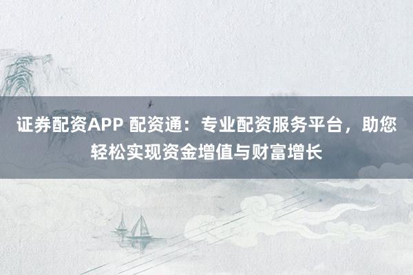 证券配资APP 配资通：专业配资服务平台，助您轻松实现资金增值与财富增长