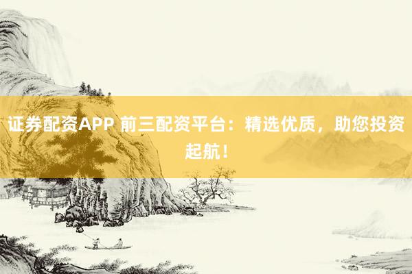 证券配资APP 前三配资平台：精选优质，助您投资起航！
