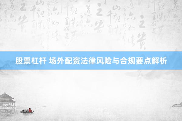 股票杠杆 场外配资法律风险与合规要点解析