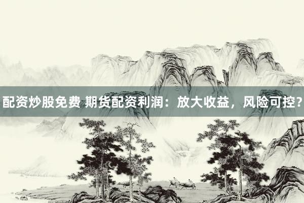 配资炒股免费 期货配资利润：放大收益，风险可控？
