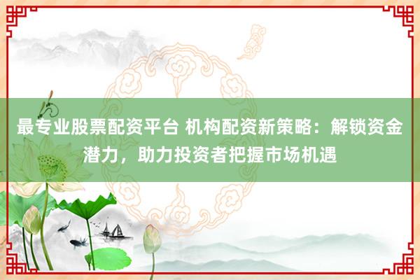 最专业股票配资平台 机构配资新策略：解锁资金潜力，助力投资者把握市场机遇