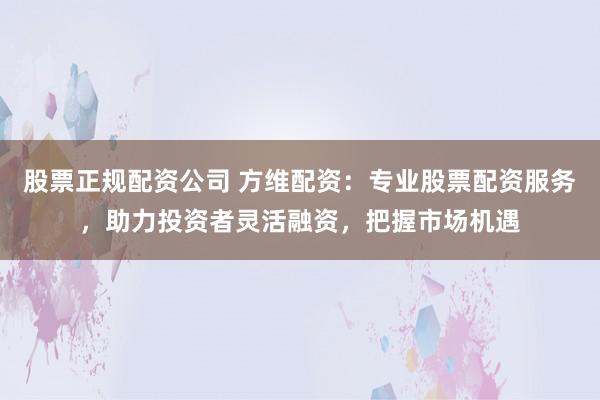 股票正规配资公司 方维配资：专业股票配资服务，助力投资者灵活融资，把握市场机遇