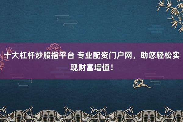 十大杠杆炒股指平台 专业配资门户网，助您轻松实现财富增值！