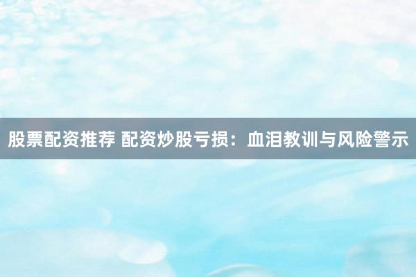 股票配资推荐 配资炒股亏损：血泪教训与风险警示