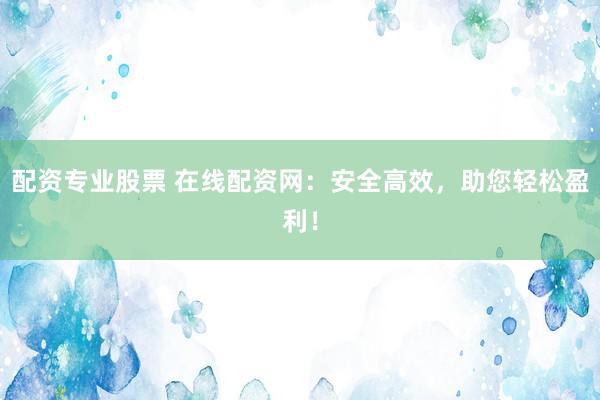 配资专业股票 在线配资网：安全高效，助您轻松盈利！