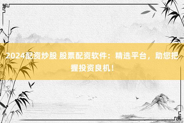 2024配资炒股 股票配资软件：精选平台，助您把握投资良机！