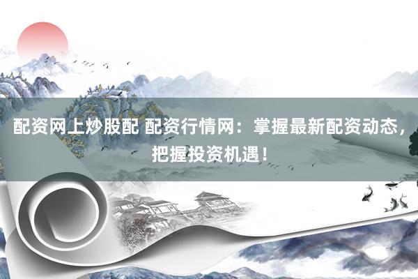 配资网上炒股配 配资行情网：掌握最新配资动态，把握投资机遇！