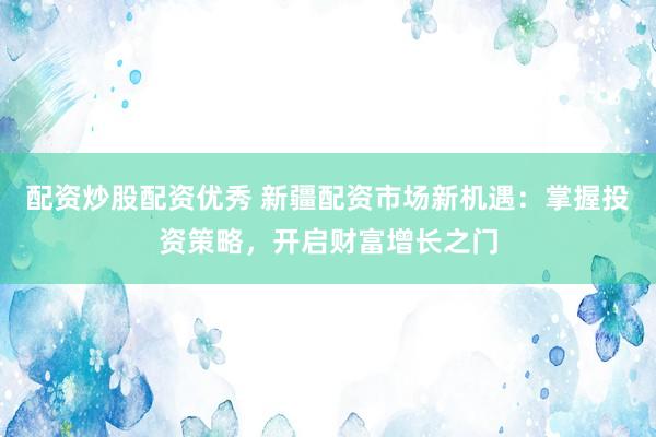 配资炒股配资优秀 新疆配资市场新机遇：掌握投资策略，开启财富增长之门