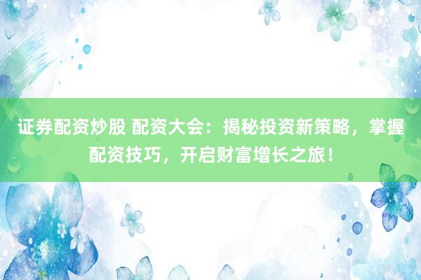证券配资炒股 配资大会：揭秘投资新策略，掌握配资技巧，开启财富增长之旅！