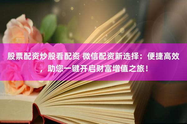 股票配资炒股看配资 微信配资新选择：便捷高效，助您一键开启财富增值之旅！