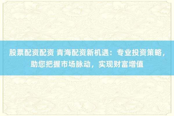 股票配资配资 青海配资新机遇：专业投资策略，助您把握市场脉动，实现财富增值
