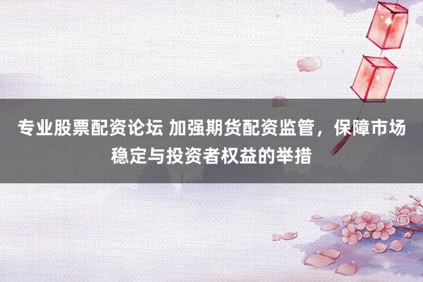 专业股票配资论坛 加强期货配资监管，保障市场稳定与投资者权益的举措