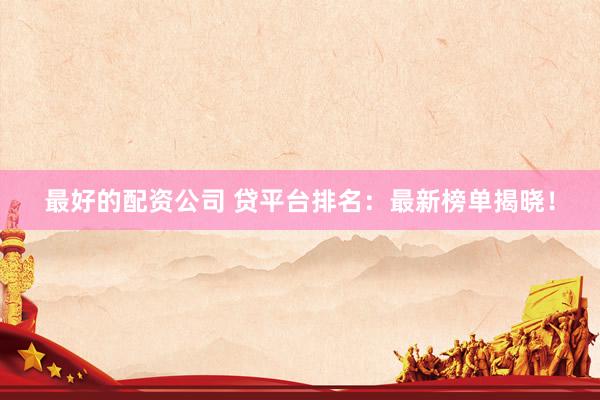 最好的配资公司 贷平台排名：最新榜单揭晓！
