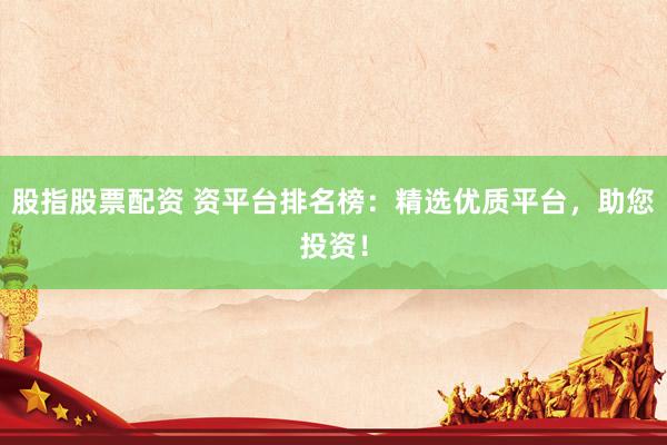 股指股票配资 资平台排名榜：精选优质平台，助您投资！