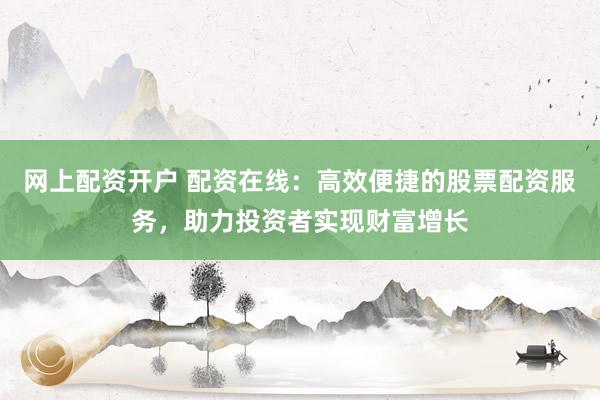 网上配资开户 配资在线：高效便捷的股票配资服务，助力投资者实现财富增长