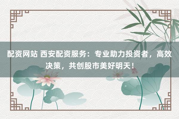 配资网站 西安配资服务：专业助力投资者，高效决策，共创股市美好明天！