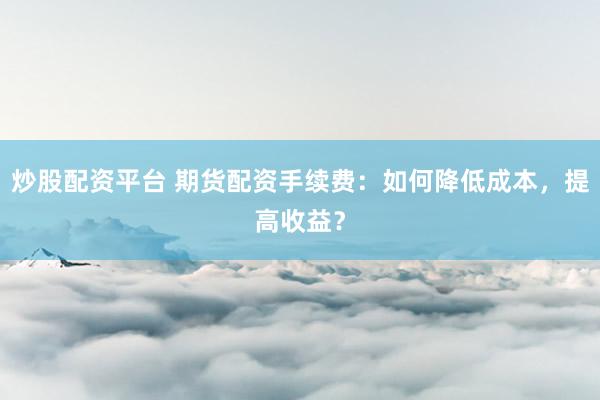 炒股配资平台 期货配资手续费：如何降低成本，提高收益？
