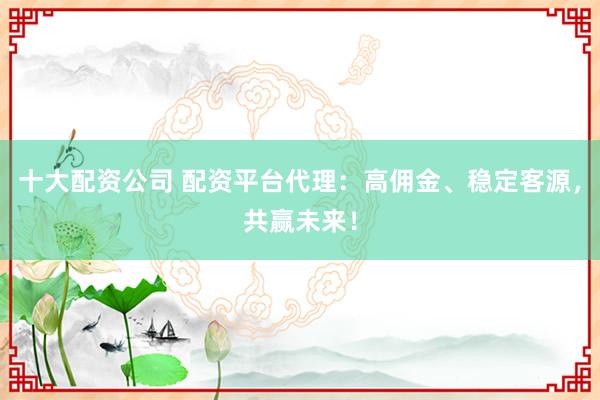 十大配资公司 配资平台代理：高佣金、稳定客源，共赢未来！