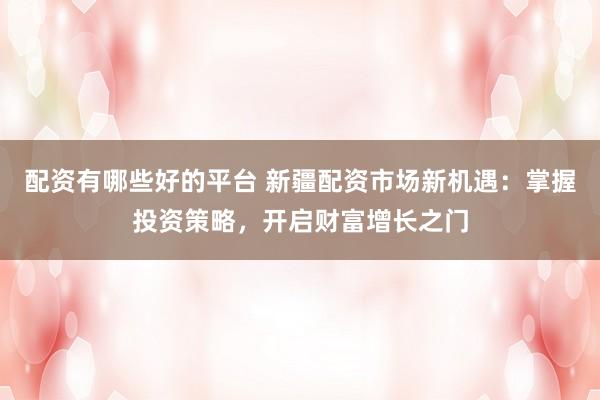 配资有哪些好的平台 新疆配资市场新机遇：掌握投资策略，开启财富增长之门
