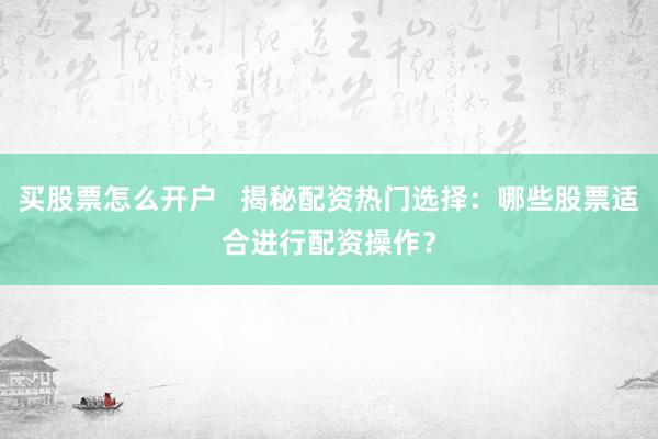 买股票怎么开户   揭秘配资热门选择：哪些股票适合进行配资操作？