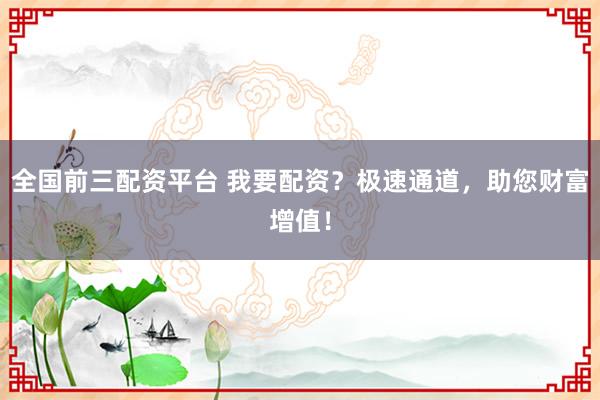 全国前三配资平台 我要配资？极速通道，助您财富增值！