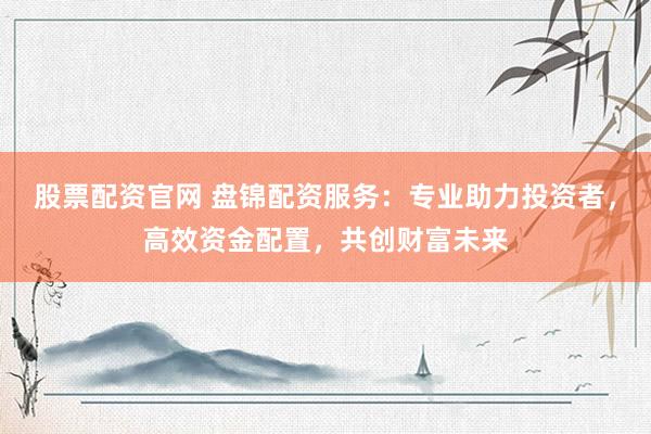 股票配资官网 盘锦配资服务：专业助力投资者，高效资金配置，共创财富未来
